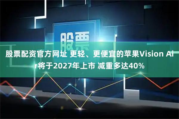 股票配资官方网址 更轻、更便宜的苹果Vision Air将于2027年上市 减重多达40%