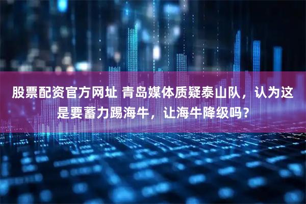 股票配资官方网址 青岛媒体质疑泰山队，认为这是要蓄力踢海牛，让海牛降级吗？