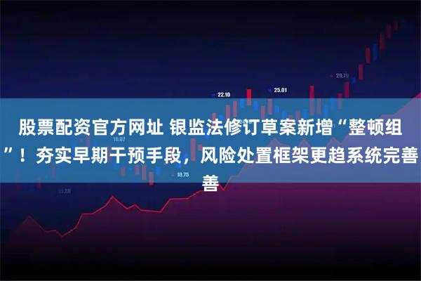 股票配资官方网址 银监法修订草案新增“整顿组”！夯实早期干预手段，风险处置框架更趋系统完善