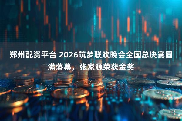 郑州配资平台 2026筑梦联欢晚会全国总决赛圆满落幕，张家源荣获金奖