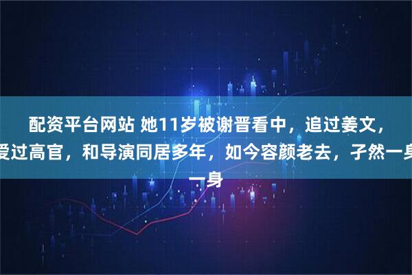 配资平台网站 她11岁被谢晋看中，追过姜文，爱过高官，和导演同居多年，如今容颜老去，孑然一身