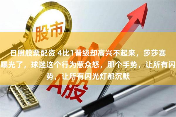 日照股票配资 4比1晋级却高兴不起来，莎莎赛场黑脸原因曝光了，球迷这个行为惹众怒，那个手势，让所有闪光灯都沉默