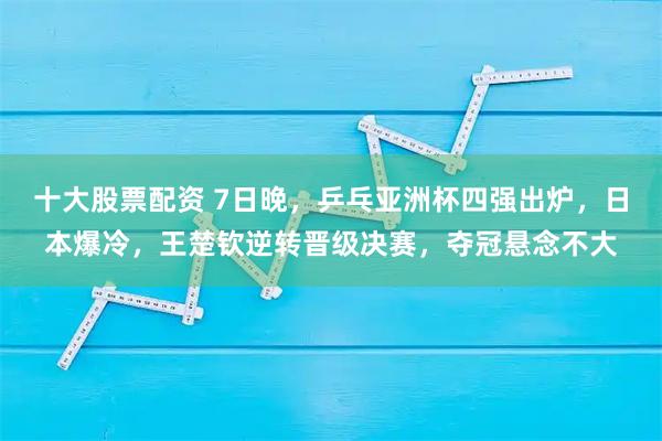 十大股票配资 7日晚，乒乓亚洲杯四强出炉，日本爆冷，王楚钦逆转晋级决赛，夺冠悬念不大