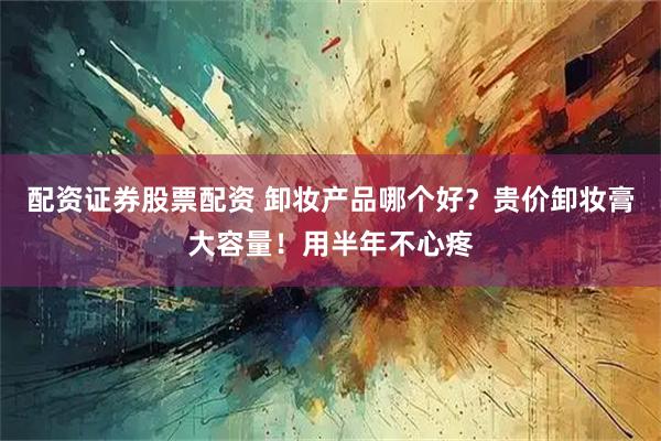 配资证券股票配资 卸妆产品哪个好？贵价卸妆膏大容量！用半年不心疼