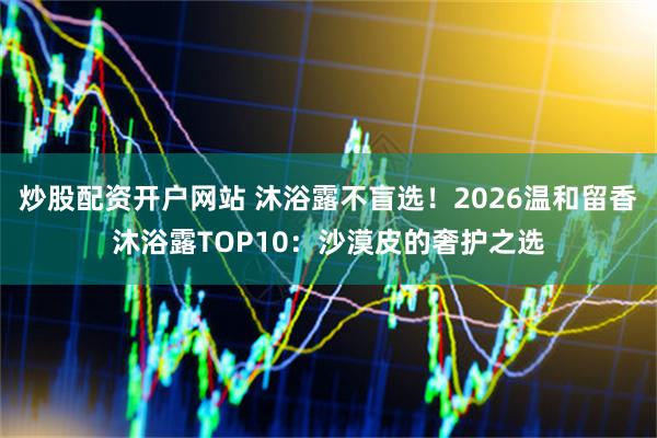 炒股配资开户网站 沐浴露不盲选！2026温和留香沐浴露TOP10：沙漠皮的奢护之选