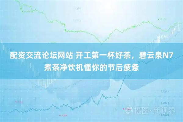 配资交流论坛网站 开工第一杯好茶，碧云泉N7煮茶净饮机懂你的节后疲惫