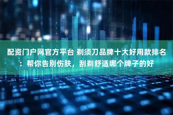 配资门户网官方平台 剃须刀品牌十大好用款排名：帮你告别伤肤，刮剃舒适哪个牌子的好