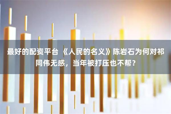 最好的配资平台 《人民的名义》陈岩石为何对祁同伟无感，当年被打压也不帮？