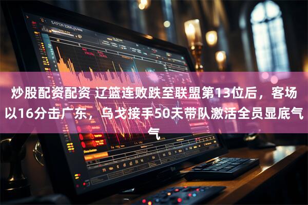 炒股配资配资 辽篮连败跌至联盟第13位后，客场以16分击广东，乌戈接手50天带队激活全员显底气