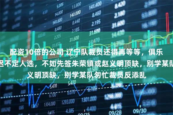 配资10倍的公司 辽宁队裁员还得再等等，俱乐部发现问题却迟迟不定人选，不如先签朱荣镇或赵义明顶缺，别学某队匆忙裁员反添乱