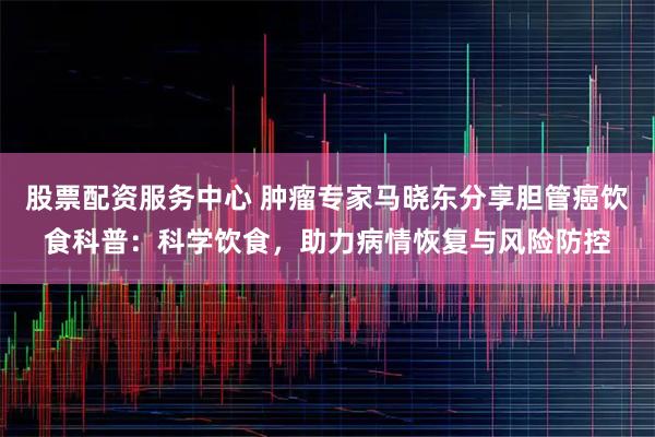 股票配资服务中心 肿瘤专家马晓东分享胆管癌饮食科普：科学饮食，助力病情恢复与风险防控