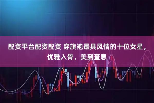 配资平台配资配资 穿旗袍最具风情的十位女星，优雅入骨，美到窒息